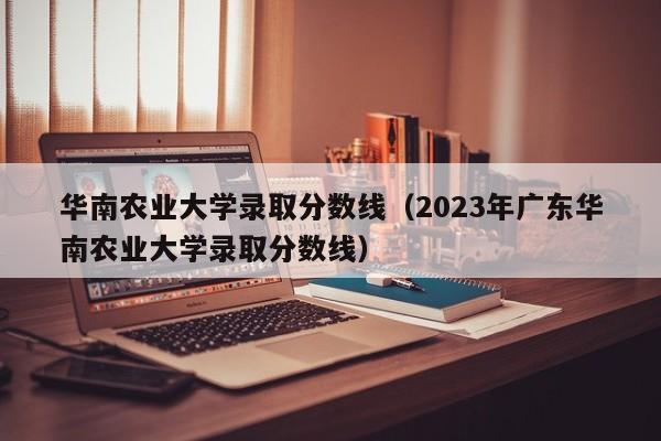 华南农业大学录取分数线（2023年广东华南农业大学录取分数线）