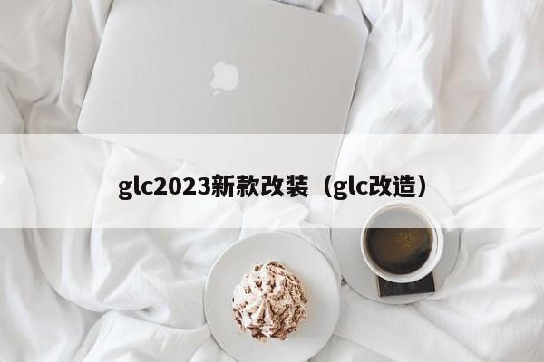 glc2023新款改装（glc改造）